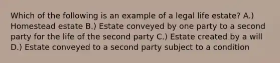 Which of the following is an example of a legal life estate? A.) Homestead estate B.) Estate conveyed by one party to a second party for the life of the second party C.) Estate created by a will D.) Estate conveyed to a second party subject to a condition