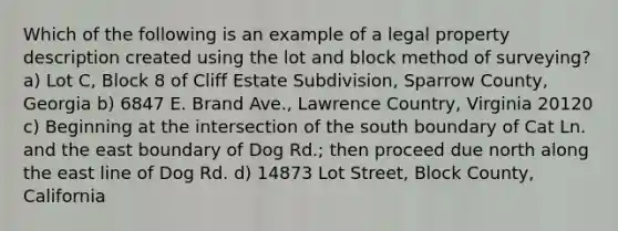 Which of the following is an example of a legal property description created using the lot and block method of surveying? a) Lot C, Block 8 of Cliff Estate Subdivision, Sparrow County, Georgia b) 6847 E. Brand Ave., Lawrence Country, Virginia 20120 c) Beginning at the intersection of the south boundary of Cat Ln. and the east boundary of Dog Rd.; then proceed due north along the east line of Dog Rd. d) 14873 Lot Street, Block County, California