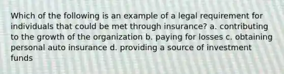 Which of the following is an example of a legal requirement for individuals that could be met through insurance? a. contributing to the growth of the organization b. paying for losses c. obtaining personal auto insurance d. providing a source of investment funds