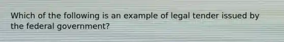 Which of the following is an example of legal tender issued by the federal government?