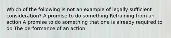 Which of the following is not an example of legally sufficient consideration? A promise to do something Refraining from an action A promise to do something that one is already required to do The performance of an action