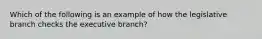 Which of the following is an example of how the legislative branch checks the executive branch?