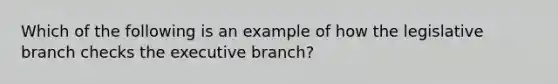 Which of the following is an example of how the legislative branch checks <a href='https://www.questionai.com/knowledge/kBllUhZHhd-the-executive-branch' class='anchor-knowledge'>the executive branch</a>?