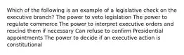 Which of the following is an example of a legislative check on the executive branch? The power to veto legislation The power to regulate commerce The power to interpret executive orders and rescind them if necessary Can refuse to confirm Presidential appointments The power to decide if an executive action is constitutional