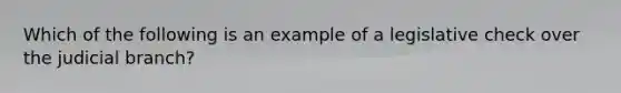 Which of the following is an example of a legislative check over the judicial branch?