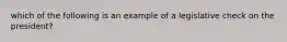 which of the following is an example of a legislative check on the president?