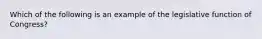 Which of the following is an example of the legislative function of Congress?