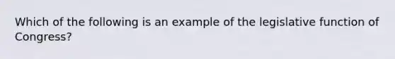 Which of the following is an example of the legislative function of Congress?