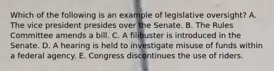 Which of the following is an example of legislative oversight? A. The vice president presides over the Senate. B. The Rules Committee amends a bill. C. A filibuster is introduced in the Senate. D. A hearing is held to investigate misuse of funds within a federal agency. E. Congress discontinues the use of riders.