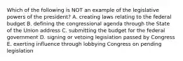 Which of the following is NOT an example of the legislative powers of the president? A. creating laws relating to the federal budget B. defining the congressional agenda through the State of the Union address C. submitting the budget for the federal government D. signing or vetoing legislation passed by Congress E. exerting influence through lobbying Congress on pending legislation