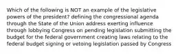 Which of the following is NOT an example of the legislative powers of the president? defining the congressional agenda through the State of the Union address exerting influence through lobbying Congress on pending legislation submitting the budget for the federal government creating laws relating to the federal budget signing or vetoing legislation passed by Congress