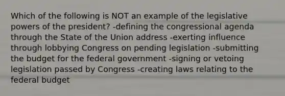 Which of the following is NOT an example of the legislative <a href='https://www.questionai.com/knowledge/kKSx9oT84t-powers-of' class='anchor-knowledge'>powers of</a> the president? -defining the congressional agenda through the State of the Union address -exerting influence through lobbying Congress on pending legislation -submitting the budget for the federal government -signing or vetoing legislation passed by Congress -creating laws relating to <a href='https://www.questionai.com/knowledge/kS29NErBPI-the-federal-budget' class='anchor-knowledge'>the federal budget</a>