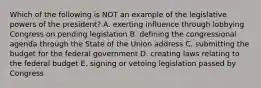 Which of the following is NOT an example of the legislative powers of the president? A. exerting influence through lobbying Congress on pending legislation B. defining the congressional agenda through the State of the Union address C. submitting the budget for the federal government D. creating laws relating to the federal budget E. signing or vetoing legislation passed by Congress