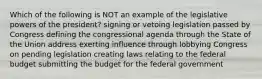 Which of the following is NOT an example of the legislative powers of the president? signing or vetoing legislation passed by Congress defining the congressional agenda through the State of the Union address exerting influence through lobbying Congress on pending legislation creating laws relating to the federal budget submitting the budget for the federal government