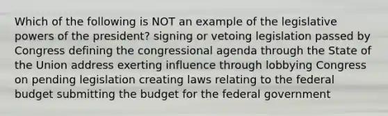 Which of the following is NOT an example of the legislative powers of the president? signing or vetoing legislation passed by Congress defining the congressional agenda through the State of the Union address exerting influence through lobbying Congress on pending legislation creating laws relating to the federal budget submitting the budget for the federal government