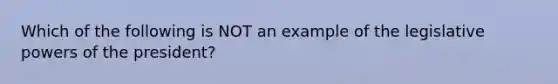 Which of the following is NOT an example of the legislative powers of the president?