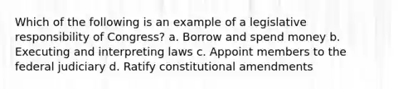 Which of the following is an example of a legislative responsibility of Congress? a. Borrow and spend money b. Executing and interpreting laws c. Appoint members to the federal judiciary d. Ratify constitutional amendments