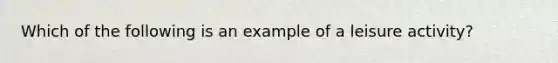 Which of the following is an example of a leisure activity?