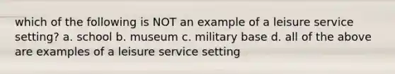 which of the following is NOT an example of a leisure service setting? a. school b. museum c. military base d. all of the above are examples of a leisure service setting