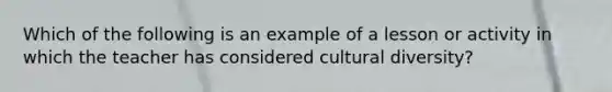 Which of the following is an example of a lesson or activity in which the teacher has considered cultural diversity?