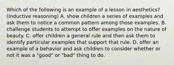 Which of the following is an example of a lesson in aesthetics? (Inductive reasoning) A. show children a series of examples and ask them to notice a common pattern among those examples. B. challenge students to attempt to offer examples on the nature of beauty. C. offer children a general rule and then ask them to identify particular examples that support that rule. D. offer an example of a behavior and ask children to consider whether or not it was a "good" or "bad" thing to do.