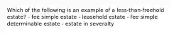 Which of the following is an example of a less-than-freehold estate? - fee simple estate - leasehold estate - fee simple determinable estate - estate in severalty