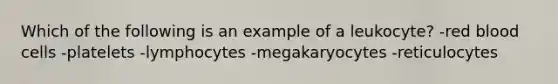 Which of the following is an example of a leukocyte? -red blood cells -platelets -lymphocytes -megakaryocytes -reticulocytes