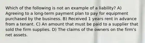 Which of the following is not an example of a liability? A) Agreeing to a long-term payment plan to pay for equipment purchased by the business. B) Received 1 years rent in advance from a tenant. C) An amount that must be paid to a supplier that sold the firm supplies. D) The claims of the owners on the firm's net assets.