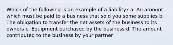 Which of the following is an example of a liability? a. An amount which must be paid to a business that sold you some supplies b. The obligation to transfer the net assets of the business to its owners c. Equipment purchased by the business d. The amount contributed to the business by your partner