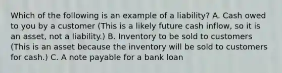 Which of the following is an example of a liability? A. Cash owed to you by a customer (This is a likely future cash inflow, so it is an asset, not a liability.) B. Inventory to be sold to customers (This is an asset because the inventory will be sold to customers for cash.) C. A note payable for a bank loan