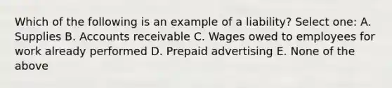 Which of the following is an example of a liability? Select one: A. Supplies B. Accounts receivable C. Wages owed to employees for work already performed D. Prepaid advertising E. None of the above