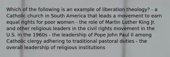 Which of the following is an example of liberation theology? - a Catholic church in South America that leads a movement to earn equal rights for poor women - the role of Martin Luther King Jr. and other religious leaders in <a href='https://www.questionai.com/knowledge/kwq766eC44-the-civil-rights-movement' class='anchor-knowledge'>the civil rights movement</a> in the U.S. in the 1960s - the leadership of Pope John Paul II among Catholic clergy adhering to traditional pastoral duties - the overall leadership of religious institutions