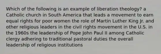 Which of the following is an example of liberation theology? a Catholic church in South America that leads a movement to earn equal rights for poor women the role of Martin Luther King Jr. and other religious leaders in the civil rights movement in the U.S. in the 1960s the leadership of Pope John Paul II among Catholic clergy adhering to traditional pastoral duties the overall leadership of religious institutions