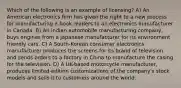 Which of the following is an example of licensing? A) An American electronics firm has given the right to a new process for manufacturing e-book readers to an electronics manufacturer in Canada. B) An Indian automobile manufacturing company, buys engines from a Japanese manufacturer for its environment friendly cars. C) A South-Korean consumer electronics manufacturer produces the screens for its brand of television and sends orders to a factory in China to manufacture the casing for the television. D) A UK-based motorcycle manufacturer, produces limited-edition customizations of the company's stock models and sells it to customers around the world.