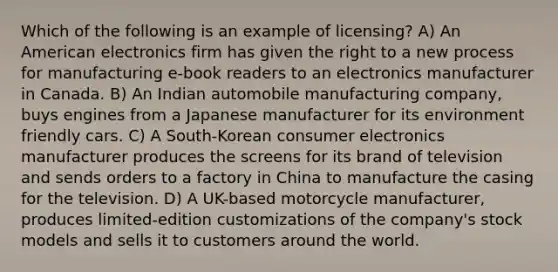 Which of the following is an example of licensing? A) An American electronics firm has given the right to a new process for manufacturing e-book readers to an electronics manufacturer in Canada. B) An Indian automobile manufacturing company, buys engines from a Japanese manufacturer for its environment friendly cars. C) A South-Korean consumer electronics manufacturer produces the screens for its brand of television and sends orders to a factory in China to manufacture the casing for the television. D) A UK-based motorcycle manufacturer, produces limited-edition customizations of the company's stock models and sells it to customers around the world.