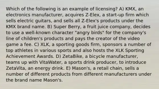 Which of the following is an example of licensing? A) KMX, an electronics manufacturer, acquires Z-Elex, a start-up firm which sells electric guitars, and sells all Z-Elex's products under the KMX brand name. B) Super Berry, a fruit juice company, decides to use a well-known character "angry birds" for the company's line of children's products and pays the creator of the video game a fee. C) XLK, a sporting goods firm, sponsors a number of top athletes in various sports and also hosts the XLK Sporting Achievement Awards. D) ZetaBike, a bicycle manufacturer, teams up with VitaWater, a sports drink producer, to introduce ZetaVita, an energy drink. E) Mason's, a retail chain, sells a number of different products from different manufacturers under the brand name Mason's.