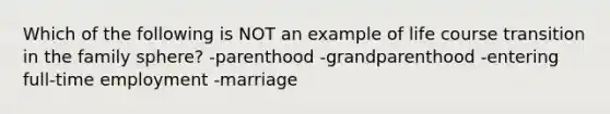 Which of the following is NOT an example of life course transition in the family sphere? -parenthood -grandparenthood -entering full-time employment -marriage