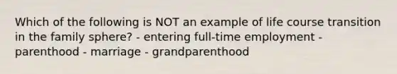 Which of the following is NOT an example of life course transition in the family sphere? - entering full-time employment - parenthood - marriage - grandparenthood