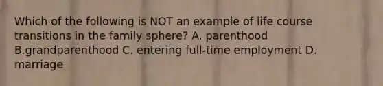 Which of the following is NOT an example of life course transitions in the family sphere? A. parenthood B.grandparenthood C. entering full-time employment D. marriage