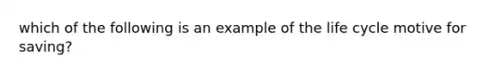 which of the following is an example of the life cycle motive for saving?