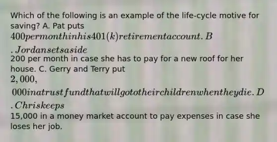 Which of the following is an example of the life-cycle motive for saving? A. Pat puts 400 per month in his 401(k) retirement account. B. Jordan sets aside200 per month in case she has to pay for a new roof for her house. C. Gerry and Terry put 2,000,000 in a trust fund that will go to their children when they die. D. Chris keeps15,000 in a money market account to pay expenses in case she loses her job.