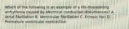 Which of the following is an example of a life-threatening arrhythmia caused by electrical conduction disturbances? A. Atrial fibrillation B. Ventricular fibrillation C. Ectopic foci D. Premature ventricular contraction