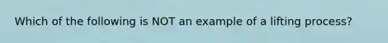 Which of the following is NOT an example of a lifting process?