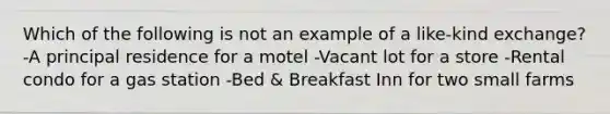 Which of the following is not an example of a like-kind exchange? -A principal residence for a motel -Vacant lot for a store -Rental condo for a gas station -Bed & Breakfast Inn for two small farms