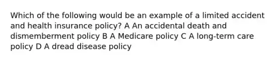 Which of the following would be an example of a limited accident and health insurance policy? A An accidental death and dismemberment policy B A Medicare policy C A long-term care policy D A dread disease policy