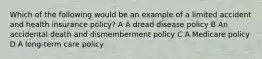 Which of the following would be an example of a limited accident and health insurance policy? A A dread disease policy B An accidental death and dismemberment policy C A Medicare policy D A long-term care policy