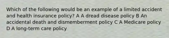 Which of the following would be an example of a limited accident and health insurance policy? A A dread disease policy B An accidental death and dismemberment policy C A Medicare policy D A long-term care policy