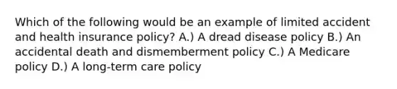 Which of the following would be an example of limited accident and health insurance policy? A.) A dread disease policy B.) An accidental death and dismemberment policy C.) A Medicare policy D.) A long-term care policy