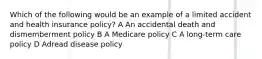 Which of the following would be an example of a limited accident and health insurance policy? A An accidental death and dismemberment policy B A Medicare policy C A long-term care policy D Adread disease policy