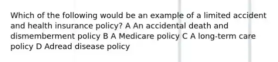 Which of the following would be an example of a limited accident and health insurance policy? A An accidental death and dismemberment policy B A Medicare policy C A long-term care policy D Adread disease policy